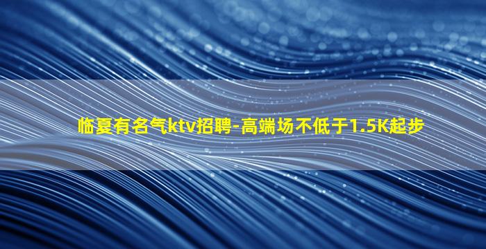 临夏有名气ktv招聘-高端场不低于1.5K起步